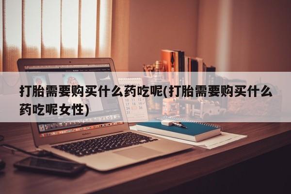 堕胎药购买微信打胎需要购买什么药吃呢(打胎需要购买什么药吃呢女性)