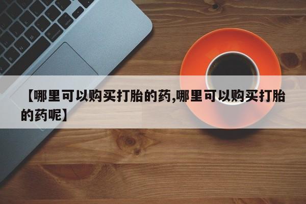 堕胎药购买微信【哪里可以购买打胎的药,哪里可以购买打胎的药呢】