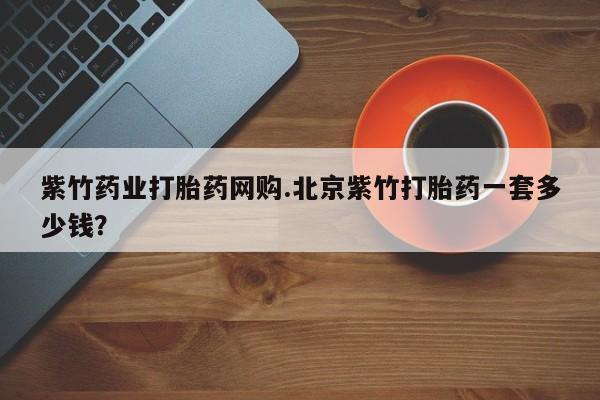 堕胎药购买微信紫竹药业打胎药网购.北京紫竹打胎药一套多少钱？